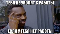 тебя не уволят с работы если у тебя нет работы