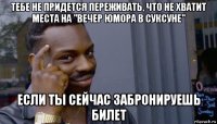 тебе не придется переживать, что не хватит места на "вечер юмора в суксуне" если ты сейчас забронируешь билет