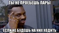 ты не проебешь пары если не будешь на них ходить