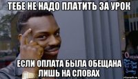 тебе не надо платить за урок если оплата была обещана лишь на словах