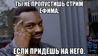 ты не пропустишь стрим ефима, если придёшь на него.