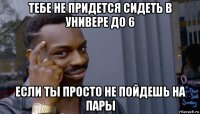 тебе не придется сидеть в универе до 6 если ты просто не пойдешь на пары