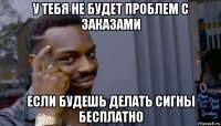 у тебя не будет проблем с заказами если будешь делать сигны бесплатно