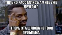 только расстались а у нее уже другой ? теперь эта шлюха не твоя проблема