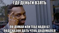 где деньги взять по думай или тебе надо 67 подсказок дать чтоб додумался