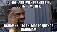 когда кажется что хуже уже быть не может, вспомни, что ты мог родиться вадимом