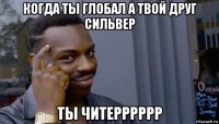 когда ты глобал а твой друг сильвер ты читерррррр