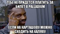 тебе не придется платить за билет в palladium если на карташову можно сходить на халяву