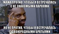 мама против, чтобы я встречалась с не знакомыми парнями но не против, чтобы я встречалась с двоюродными братьями