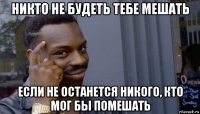 никто не будеть тебе мешать если не останется никого, кто мог бы помешать