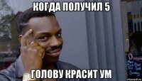 когда получил 5 голову красит ум