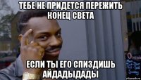 тебе не придется пережить конец света если ты его спиздишь айдадыдады