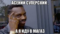 асений суперский , а я иду в магаз