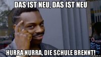 das ist neu, das ist neu hurra nurra, die schule brennt!