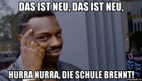 das ist neu, das ist neu, hurra nurra, die schule brennt!