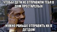 чтобы дети не отправили тебя в дом престарелых нужно раньше отправить их в детдом