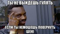 ты не выйдешь гулять если ты немошешь повернуть шею