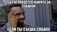 тебе не придется убирать за собакой если ты съешь собаку