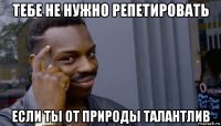 тебе не нужно репетировать если ты от природы талантлив