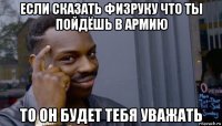 если сказать физруку что ты пойдёшь в армию то он будет тебя уважать