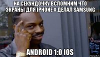 на секундочку вспомним что экраны для iphone x делал samsung android 1:0 ios