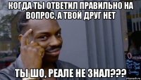 когда ты ответил правильно на вопрос, а твой друг нет ты шо, реале не знал???