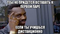 тебе не придется вставать к первой паре если ты учишься дистанционно