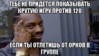 тебе не придется показывать крутую игру против 120 если ты отлетишь от орков в группе