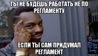 ты не будешь работать не по регламенту если ты сам придумал регламент