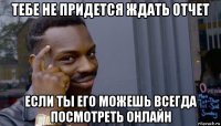 тебе не придется ждать отчет если ты его можешь всегда посмотреть онлайн