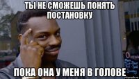 ты не сможешь понять постановку пока она у меня в голове