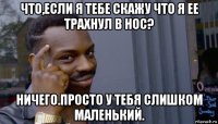 что,если я тебе скажу что я ее трахнул в нос? ничего.просто у тебя слишком маленький.