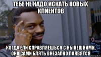 тебе не надо искать новых клиентов когда ели справляешься с нынешними, они сами блять внезапно появятся