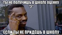 ты не получишь в школе оценку "2" если ты не придёшь в школу