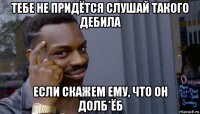 тебе не придётся слушай такого дебила если скажем ему, что он долб*ёб