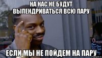 на нас не будут выпендриваться всю пару если мы не пойдем на пару