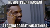 не употребля насвай а то тебя спалят как агамира