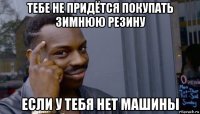 тебе не придётся покупать зимнюю резину если у тебя нет машины