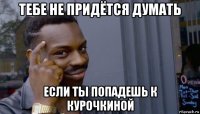 тебе не придётся думать если ты попадешь к курочкиной