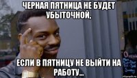 черная пятница не будет убыточной, если в пятницу не выйти на работу...