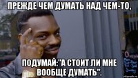 прежде чем думать над чем-то, подумай:"а стоит ли мне вообще думать".