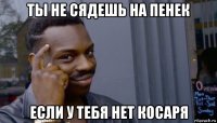 ты не сядешь на пенек если у тебя нет косаря