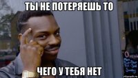 ты не потеряешь то чего у тебя нет