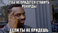 тебе не придется ставить рекорды если ты не придешь