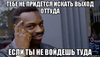 тебе не придётся искать выход оттуда если ты не войдешь туда