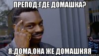 препод:где домашка? я:дома,она же домашняя