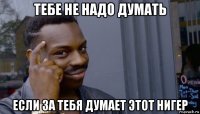 тебе не надо думать если за тебя думает этот нигер