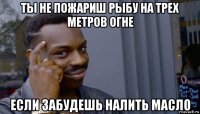 ты не пожариш рыбу на трех метров огне если забудешь налить масло