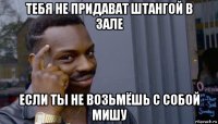 тебя не придават штангой в зале если ты не возьмёшь с собой мишу