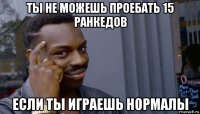 ты не можешь проебать 15 ранкедов если ты играешь нормалы